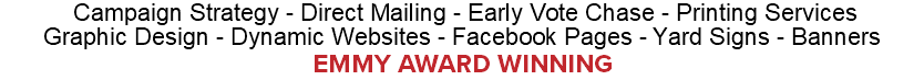  Campaign Strategy - Direct Mailing - Early Vote Chase - Printing Services Graphic Design - Dynamic Websites - Facebook Pages - Yard Signs - Banners EMMY AWARD WINNING